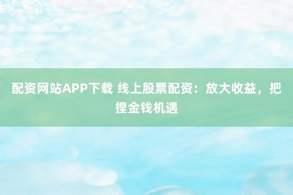配资网站APP下载 线上股票配资：放大收益，把捏金钱机遇
