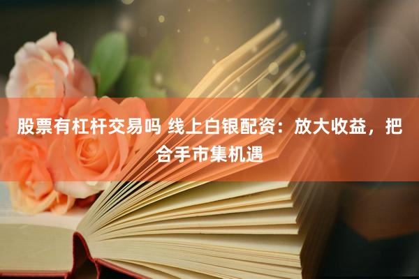 股票有杠杆交易吗 线上白银配资：放大收益，把合手市集机遇
