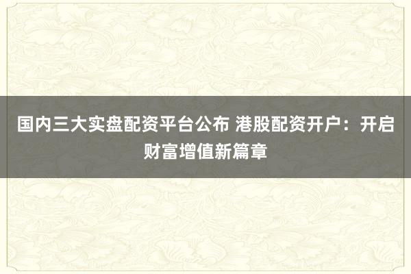 国内三大实盘配资平台公布 港股配资开户：开启财富增值新篇章