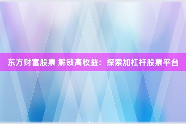 东方财富股票 解锁高收益：探索加杠杆股票平台