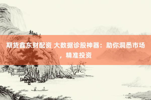 期货鑫东财配资 大数据诊股神器：助你洞悉市场，精准投资