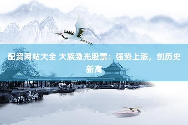 配资网站大全 大族激光股票：强势上涨，创历史新高