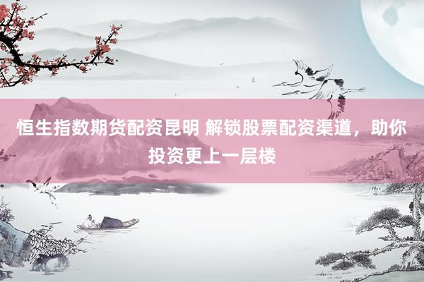 恒生指数期货配资昆明 解锁股票配资渠道，助你投资更上一层楼