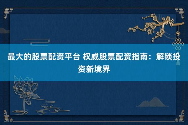 最大的股票配资平台 权威股票配资指南：解锁投资新境界