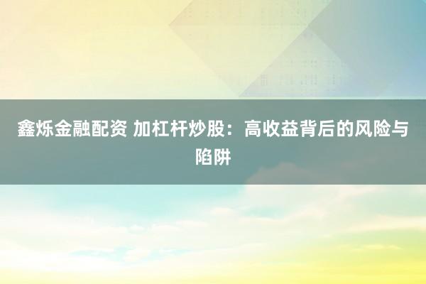 鑫烁金融配资 加杠杆炒股：高收益背后的风险与陷阱