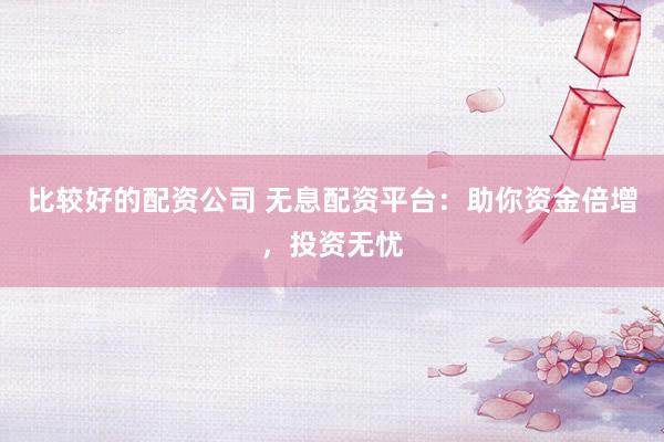 比较好的配资公司 无息配资平台：助你资金倍增，投资无忧