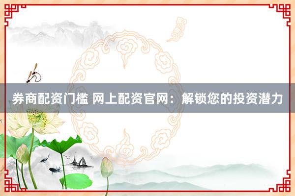券商配资门槛 网上配资官网：解锁您的投资潜力