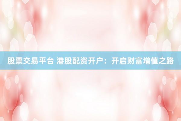股票交易平台 港股配资开户：开启财富增值之路