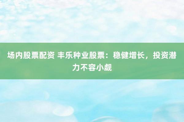 场内股票配资 丰乐种业股票：稳健增长，投资潜力不容小觑