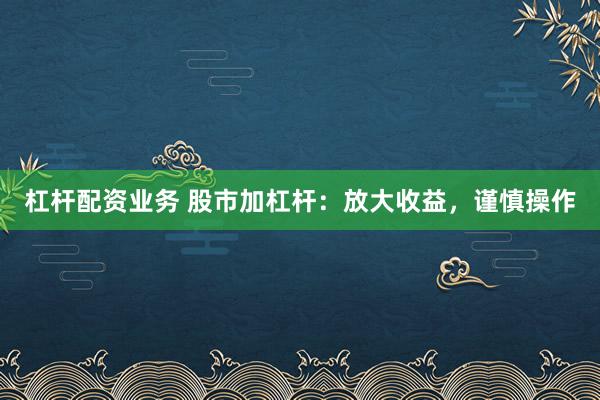 杠杆配资业务 股市加杠杆：放大收益，谨慎操作