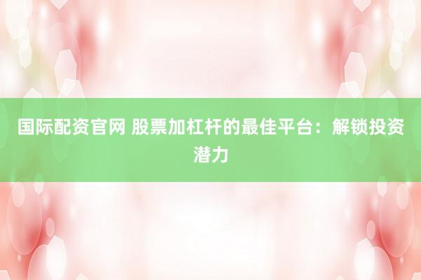 国际配资官网 股票加杠杆的最佳平台：解锁投资潜力