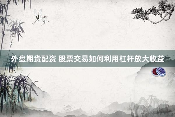 外盘期货配资 股票交易如何利用杠杆放大收益
