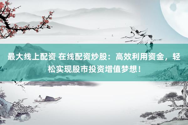最大线上配资 在线配资炒股：高效利用资金，轻松实现股市投资增值梦想！