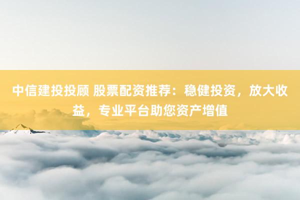 中信建投投顾 股票配资推荐：稳健投资，放大收益，专业平台助您资产增值