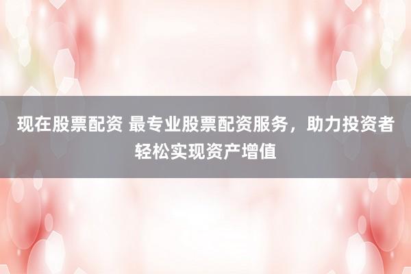 现在股票配资 最专业股票配资服务，助力投资者轻松实现资产增值