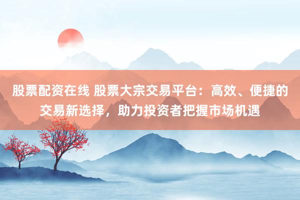 股票配资在线 股票大宗交易平台：高效、便捷的交易新选择，助力投资者把握市场机遇