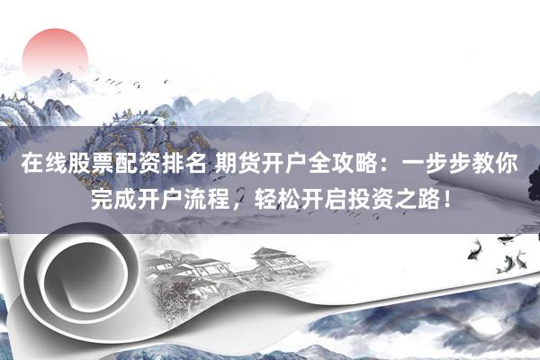在线股票配资排名 期货开户全攻略：一步步教你完成开户流程，轻松开启投资之路！