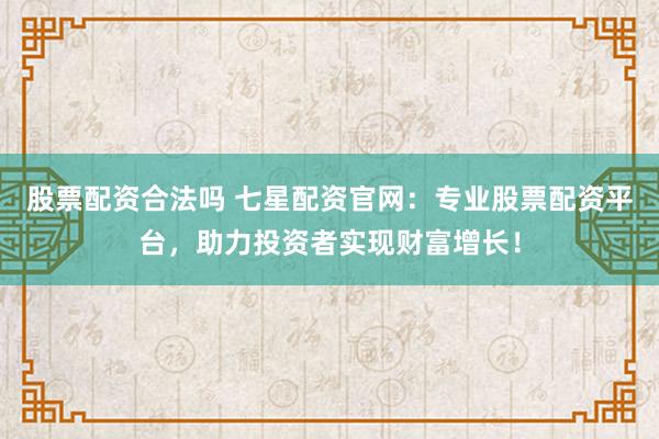 股票配资合法吗 七星配资官网：专业股票配资平台，助力投资者实现财富增长！
