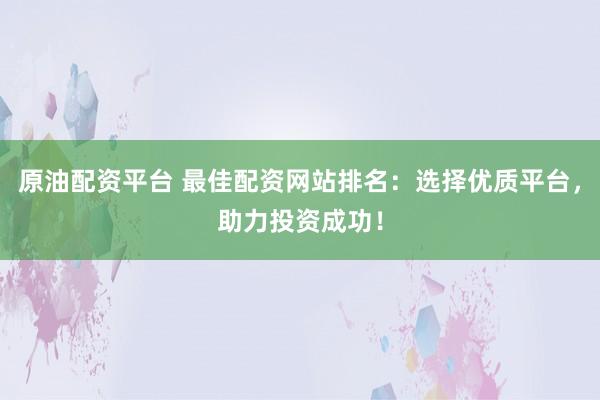 原油配资平台 最佳配资网站排名：选择优质平台，助力投资成功！