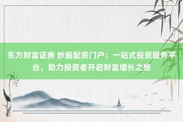 东方财富证券 炒股配资门户：一站式投资服务平台，助力投资者开启财富增长之旅