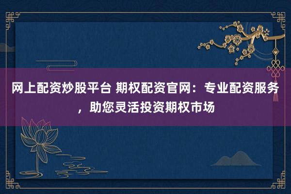 网上配资炒股平台 期权配资官网：专业配资服务，助您灵活投资期权市场