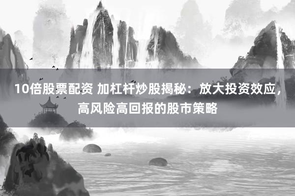 10倍股票配资 加杠杆炒股揭秘：放大投资效应，高风险高回报的股市策略