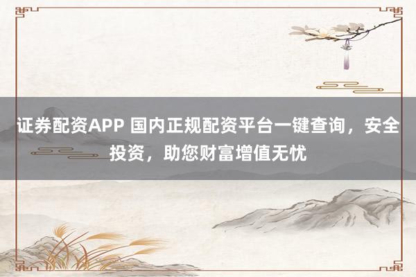 证券配资APP 国内正规配资平台一键查询，安全投资，助您财富增值无忧
