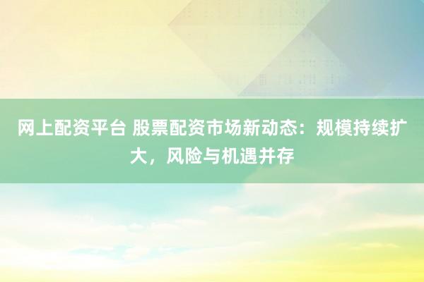 网上配资平台 股票配资市场新动态：规模持续扩大，风险与机遇并存