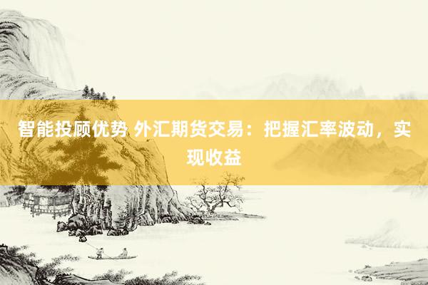 智能投顾优势 外汇期货交易：把握汇率波动，实现收益