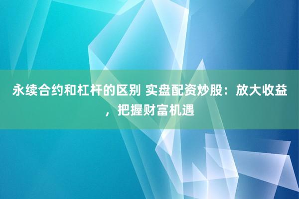 永续合约和杠杆的区别 实盘配资炒股：放大收益，把握财富机遇