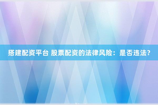 搭建配资平台 股票配资的法律风险：是否违法？