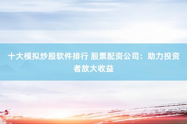 十大模拟炒股软件排行 股票配资公司：助力投资者放大收益