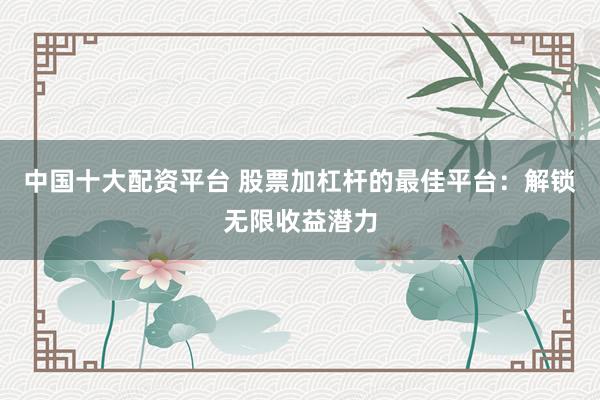 中国十大配资平台 股票加杠杆的最佳平台：解锁无限收益潜力