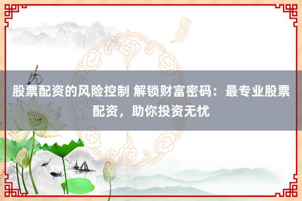 股票配资的风险控制 解锁财富密码：最专业股票配资，助你投资无忧