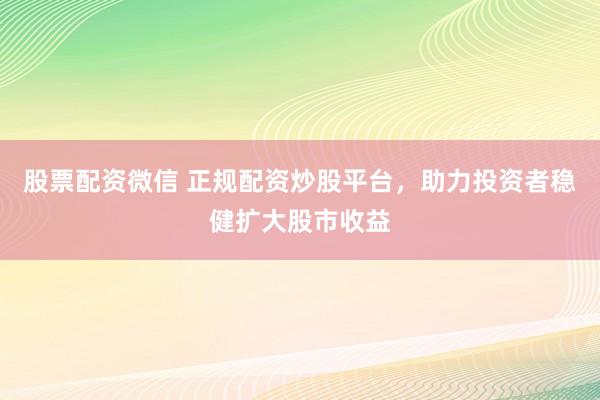 股票配资微信 正规配资炒股平台，助力投资者稳健扩大股市收益