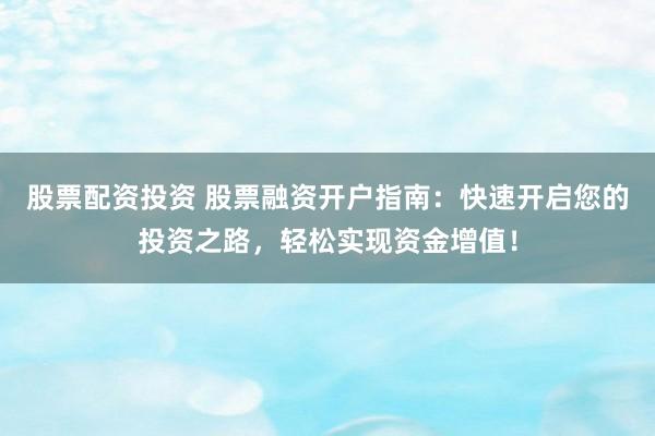 股票配资投资 股票融资开户指南：快速开启您的投资之路，轻松实现资金增值！