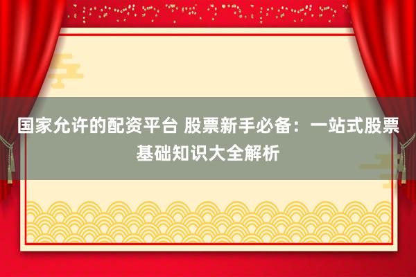 国家允许的配资平台 股票新手必备：一站式股票基础知识大全解析