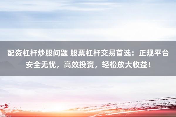配资杠杆炒股问题 股票杠杆交易首选：正规平台安全无忧，高效投资，轻松放大收益！