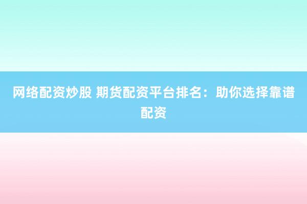 网络配资炒股 期货配资平台排名：助你选择靠谱配资