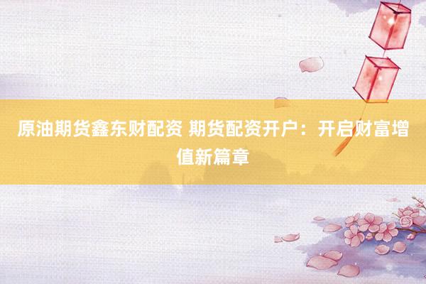原油期货鑫东财配资 期货配资开户：开启财富增值新篇章