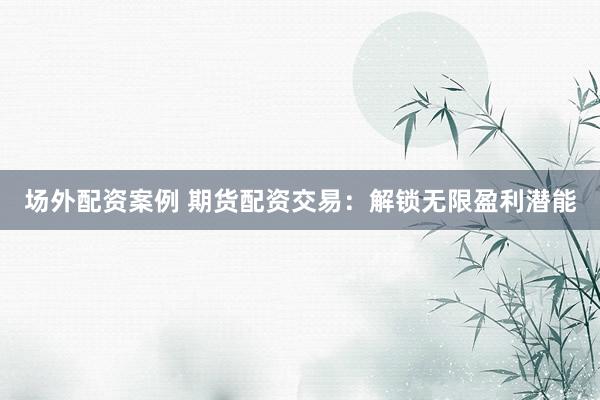 场外配资案例 期货配资交易：解锁无限盈利潜能
