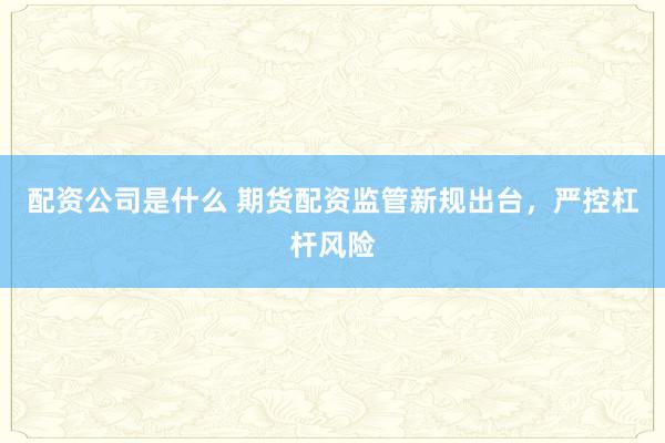 配资公司是什么 期货配资监管新规出台，严控杠杆风险