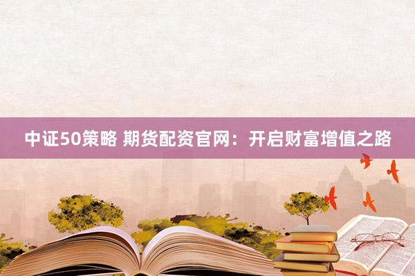 中证50策略 期货配资官网：开启财富增值之路
