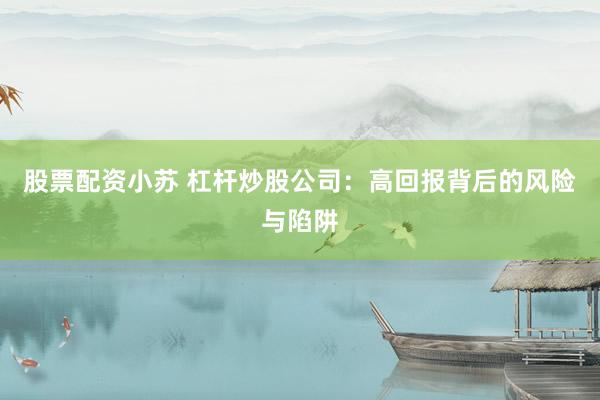 股票配资小苏 杠杆炒股公司：高回报背后的风险与陷阱