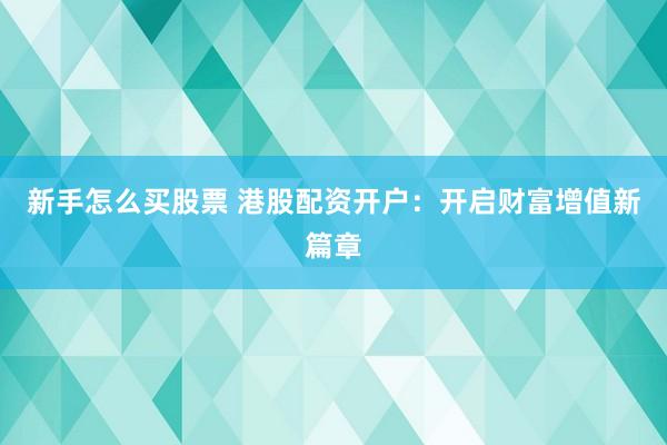 新手怎么买股票 港股配资开户：开启财富增值新篇章