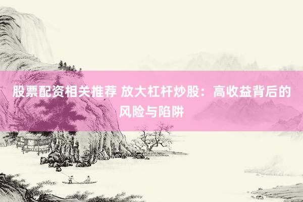 股票配资相关推荐 放大杠杆炒股：高收益背后的风险与陷阱