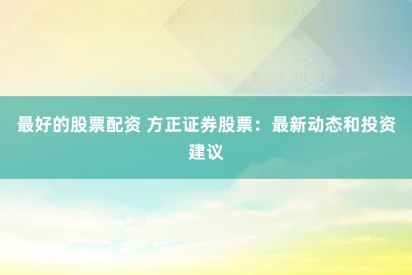 最好的股票配资 方正证券股票：最新动态和投资建议