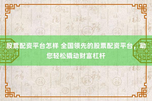 股票配资平台怎样 全国领先的股票配资平台，助您轻松撬动财富杠杆