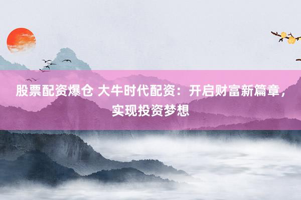股票配资爆仓 大牛时代配资：开启财富新篇章，实现投资梦想