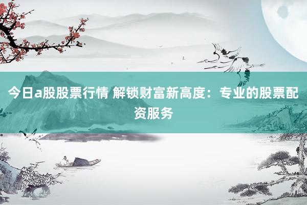 今日a股股票行情 解锁财富新高度：专业的股票配资服务